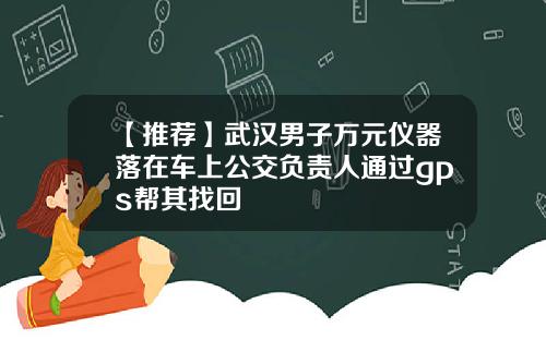 【推荐】武汉男子万元仪器落在车上公交负责人通过gps帮其找回