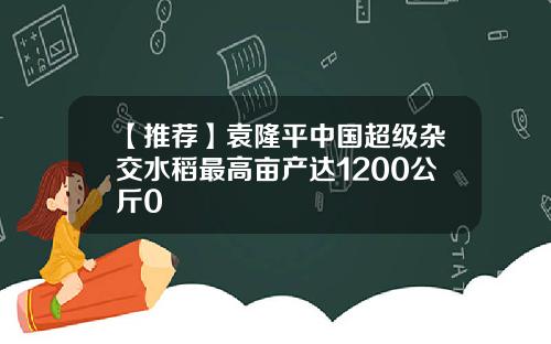 【推荐】袁隆平中国超级杂交水稻最高亩产达1200公斤0