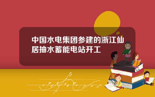 中国水电集团参建的浙江仙居抽水蓄能电站开工