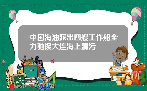 中国海油派出四艘工作船全力驰援大连海上清污