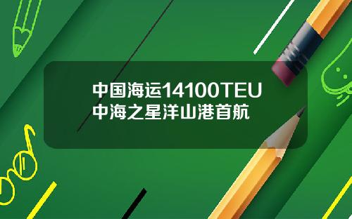 中国海运14100TEU中海之星洋山港首航