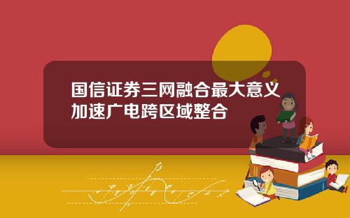 国信证券三网融合最大意义加速广电跨区域整合