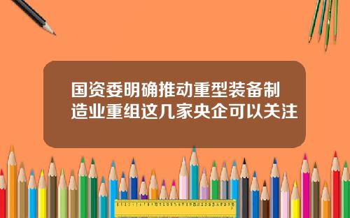 国资委明确推动重型装备制造业重组这几家央企可以关注