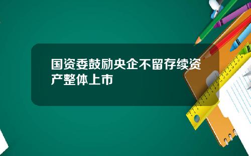 国资委鼓励央企不留存续资产整体上市