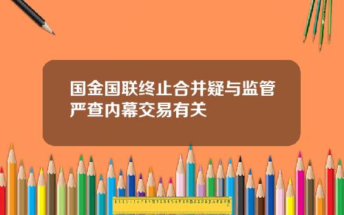 国金国联终止合并疑与监管严查内幕交易有关