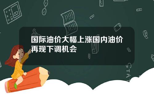 国际油价大幅上涨国内油价再现下调机会