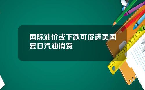 国际油价或下跌可促进美国夏日汽油消费