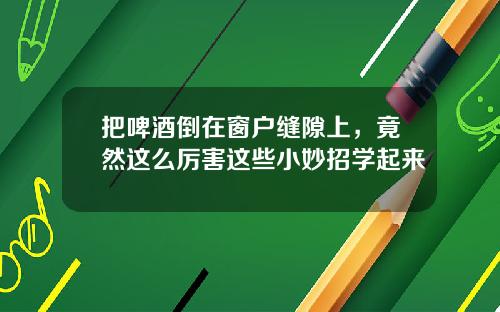 把啤酒倒在窗户缝隙上，竟然这么厉害这些小妙招学起来