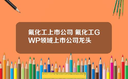 氟化工上市公司 氟化工GWP领域上市公司龙头