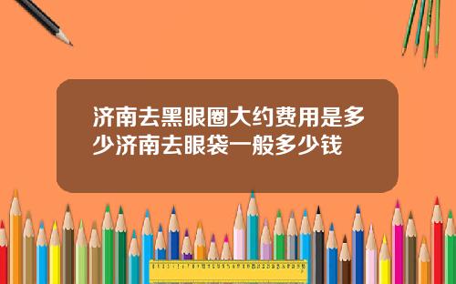 济南去黑眼圈大约费用是多少济南去眼袋一般多少钱