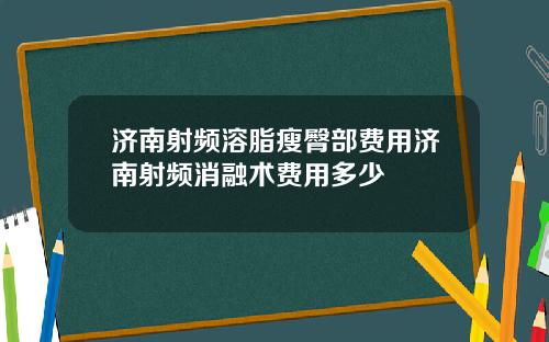 济南射频溶脂瘦臀部费用济南射频消融术费用多少