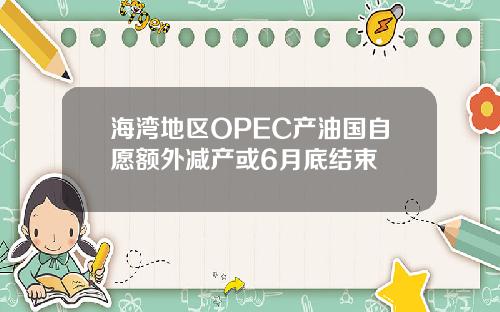 海湾地区OPEC产油国自愿额外减产或6月底结束