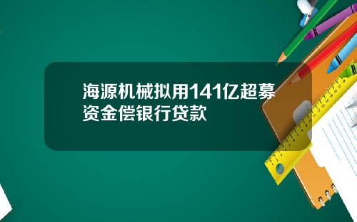 海源机械拟用141亿超募资金偿银行贷款