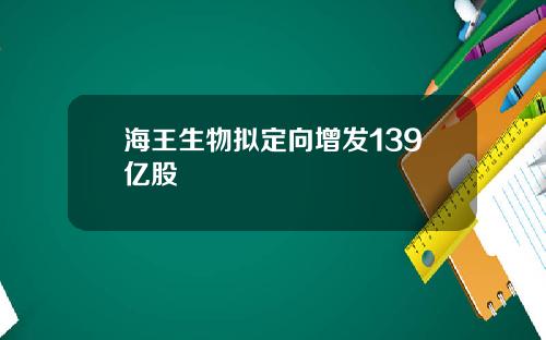 海王生物拟定向增发139亿股