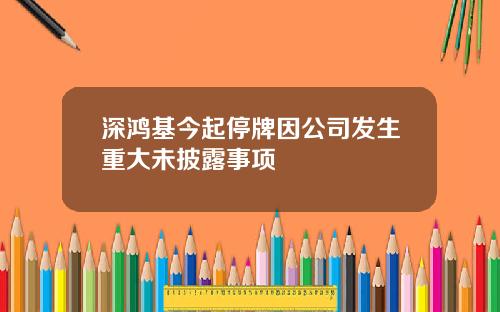 深鸿基今起停牌因公司发生重大未披露事项