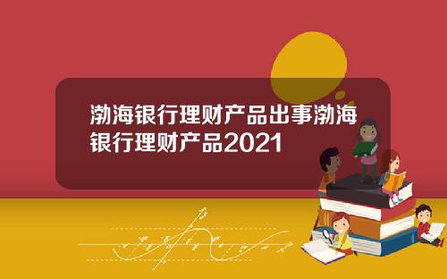 渤海银行理财产品出事渤海银行理财产品2021