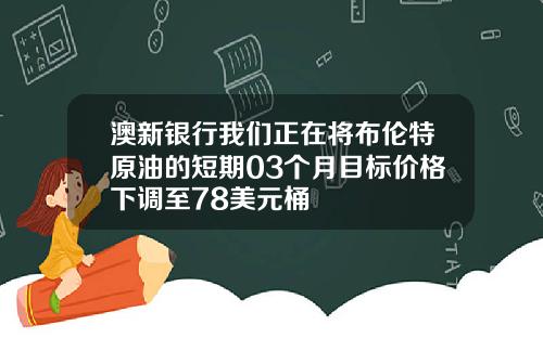 澳新银行我们正在将布伦特原油的短期03个月目标价格下调至78美元桶