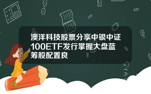 澳洋科技股票分享中银中证100ETF发行掌握大盘蓝筹股配置良