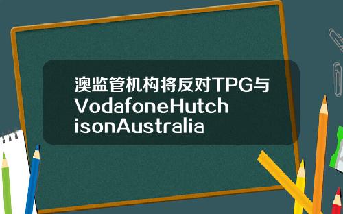 澳监管机构将反对TPG与VodafoneHutchisonAustralia合并计划