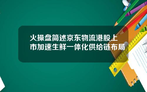 火操盘简述京东物流港股上市加速生鲜一体化供给链布局