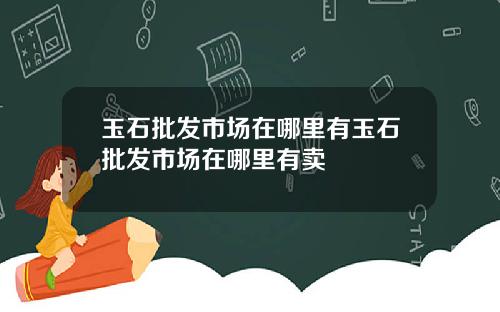 玉石批发市场在哪里有玉石批发市场在哪里有卖