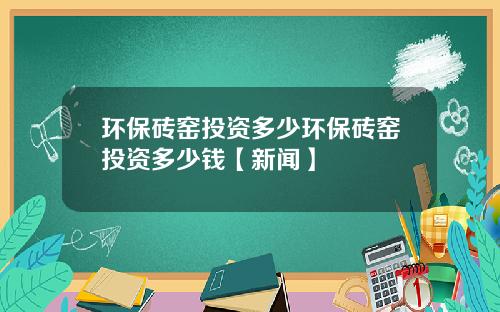 环保砖窑投资多少环保砖窑投资多少钱【新闻】