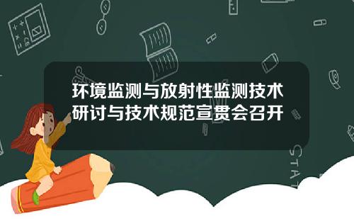 环境监测与放射性监测技术研讨与技术规范宣贯会召开