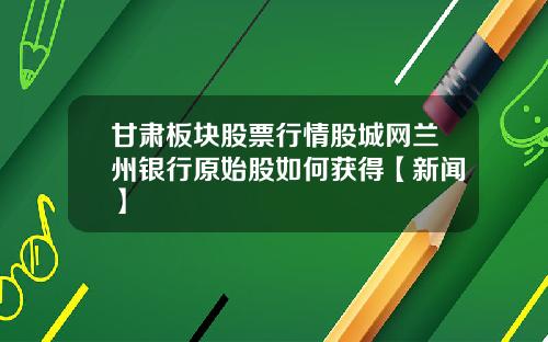 甘肃板块股票行情股城网兰州银行原始股如何获得【新闻】