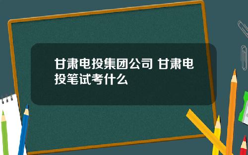 甘肃电投集团公司 甘肃电投笔试考什么