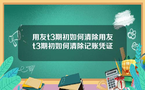 用友t3期初如何清除用友t3期初如何清除记账凭证