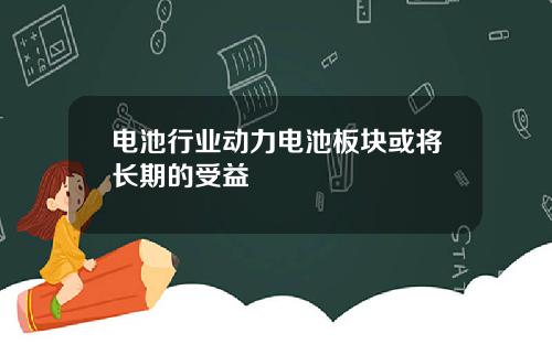 电池行业动力电池板块或将长期的受益