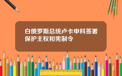 白俄罗斯总统卢卡申科签署保护主权和宪制令