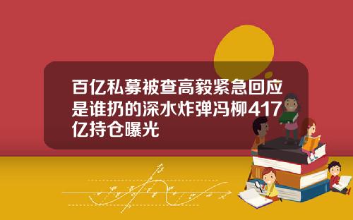 百亿私募被查高毅紧急回应是谁扔的深水炸弹冯柳417亿持仓曝光