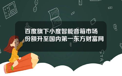 百度旗下小度智能音箱市场份额升至国内第一东方财富网