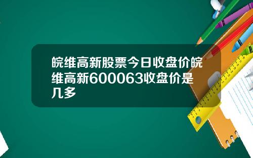 皖维高新股票今日收盘价皖维高新600063收盘价是几多