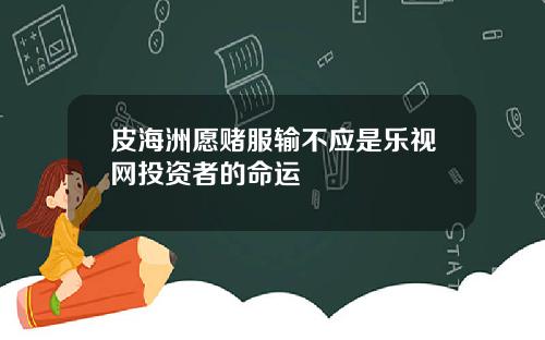 皮海洲愿赌服输不应是乐视网投资者的命运