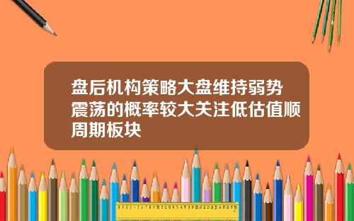 盘后机构策略大盘维持弱势震荡的概率较大关注低估值顺周期板块