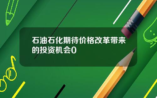 石油石化期待价格改革带来的投资机会0