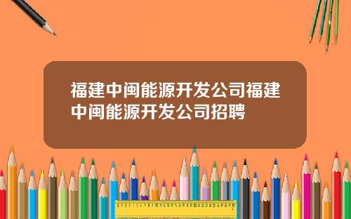 福建中闽能源开发公司福建中闽能源开发公司招聘