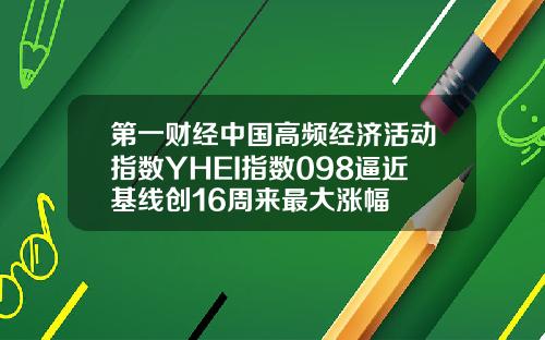 第一财经中国高频经济活动指数YHEI指数098逼近基线创16周来最大涨幅