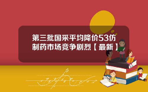 第三批国采平均降价53仿制药市场竞争剧烈【最新】