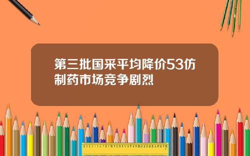 第三批国采平均降价53仿制药市场竞争剧烈