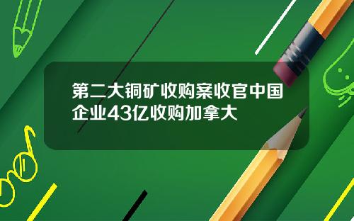 第二大铜矿收购案收官中国企业43亿收购加拿大