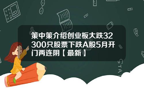 策中策介绍创业板大跌32300只股票下跌A股5月开门两连阴【最新】