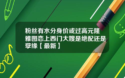 粉丝有水分身价或过高元隆雅图恋上西门大嫂是绝配还是孽缘【最新】