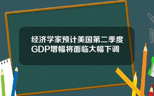 经济学家预计美国第二季度GDP增幅将面临大幅下调