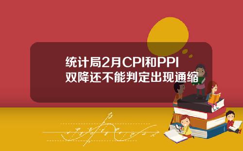 统计局2月CPI和PPI双降还不能判定出现通缩