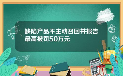 缺陷产品不主动召回并报告最高被罚50万元