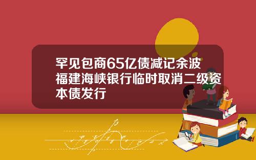 罕见包商65亿债减记余波福建海峡银行临时取消二级资本债发行