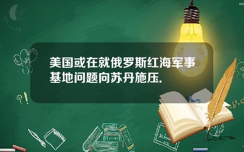 美国或在就俄罗斯红海军事基地问题向苏丹施压.